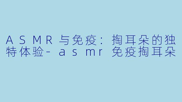 ASMR与免疫：掏耳朵的独特体验-asmr免疫掏耳朵