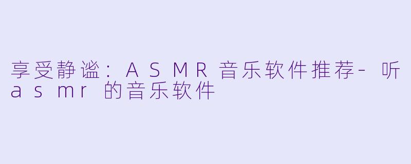享受静谧：ASMR音乐软件推荐-听asmr的音乐软件