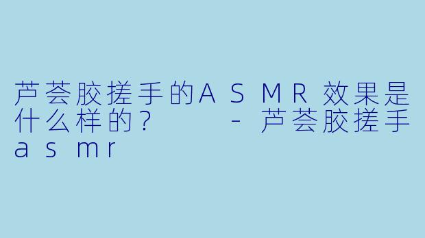 芦荟胶搓手的ASMR效果是什么样的?
