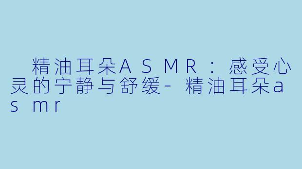  精油耳朵ASMR：感受心灵的宁静与舒缓-精油耳朵asmr