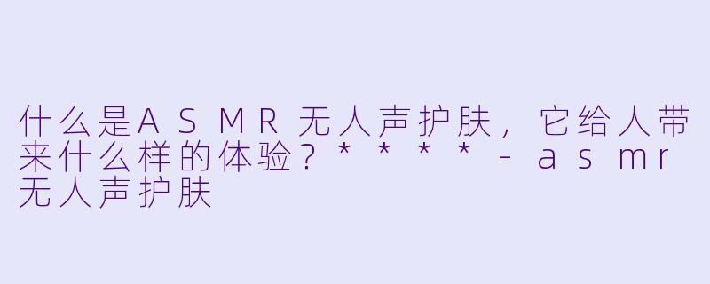 什么是ASMR无人声护肤,它给人带来什么样的体验?****