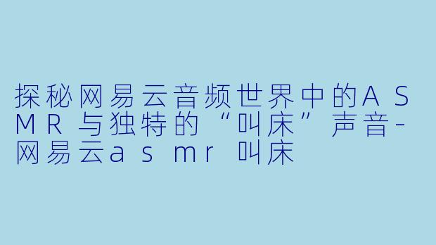 探秘网易云音频世界中的ASMR与独特的“叫床”声音-网易云asmr叫床