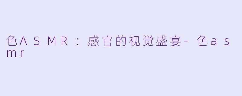 色ASMR:感官的视觉盛宴