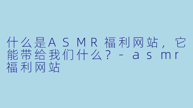 什么是ASMR福利网站,它能带给我们什么?
