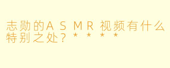 志勋的ASMR视频有什么特别之处?****