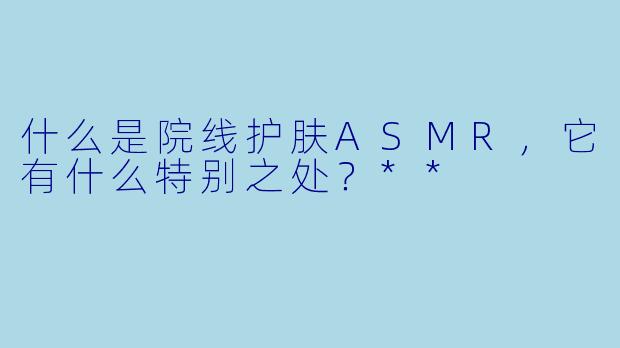 什么是院线护肤ASMR,它有什么特别之处?**
