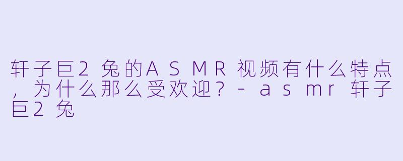 轩子巨2兔的ASMR视频有什么特点,为什么那么受欢迎?