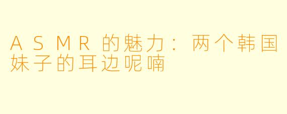 ASMR的魅力:两个韩国妹子的耳边呢喃