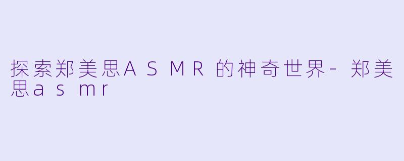探索郑美思ASMR的神奇世界-郑美思asmr