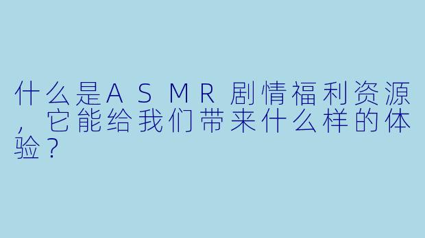 什么是ASMR剧情福利资源,它能给我们带来什么样的体验?