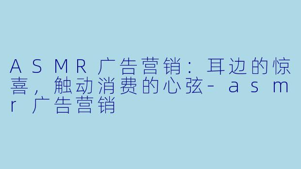 ASMR广告营销：耳边的惊喜，触动消费的心弦-asmr广告营销