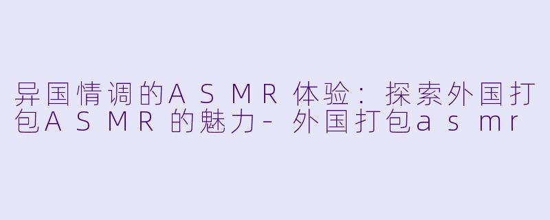 异国情调的ASMR体验：探索外国打包ASMR的魅力-外国打包asmr