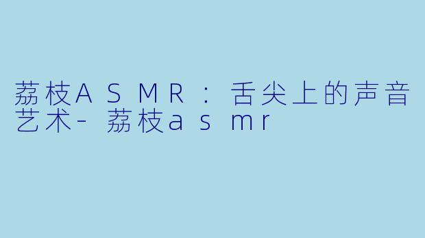 荔枝ASMR：舌尖上的声音艺术-荔枝asmr