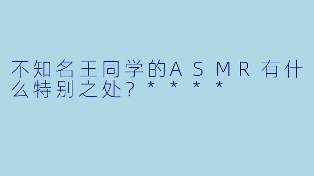 不知名王同学的ASMR有什么特别之处？****