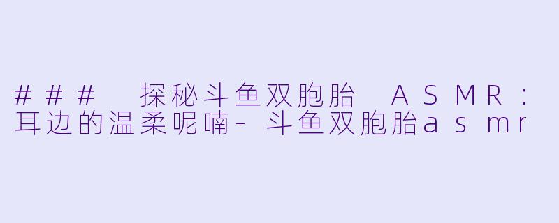 ### 探秘斗鱼双胞胎 ASMR：耳边的温柔呢喃-斗鱼双胞胎asmr