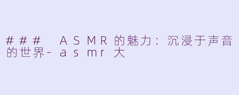 ### ASMR的魅力：沉浸于声音的世界-asmr大