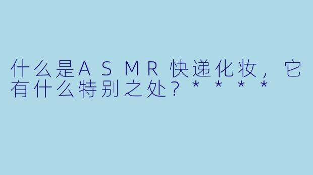 什么是ASMR快递化妆,它有什么特别之处?****