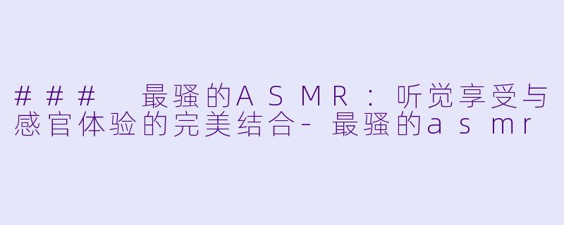### 最骚的ASMR：听觉享受与感官体验的完美结合-最骚的asmr