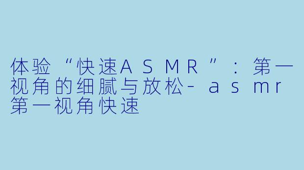 体验“快速ASMR”：第一视角的细腻与放松-asmr第一视角快速
