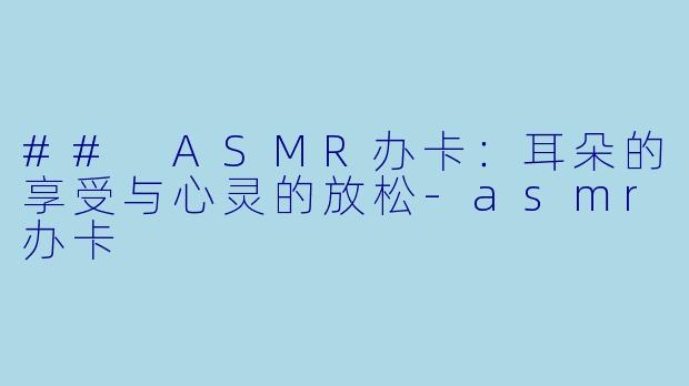 ## ASMR办卡：耳朵的享受与心灵的放松-asmr办卡