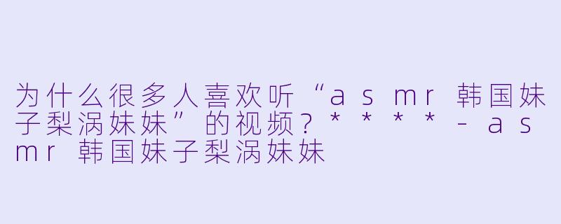 为什么很多人喜欢听“asmr韩国妹子梨涡妹妹”的视频?****