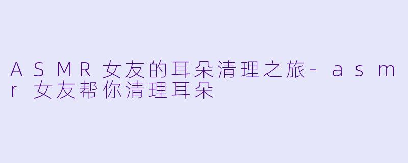 ASMR女友的耳朵清理之旅-asmr女友帮你清理耳朵