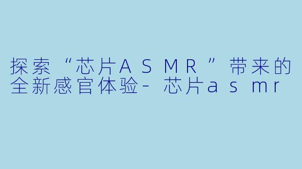 探索“芯片ASMR”带来的全新感官体验-芯片asmr