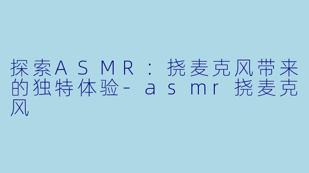 探索ASMR：挠麦克风带来的独特体验-asmr挠麦克风
