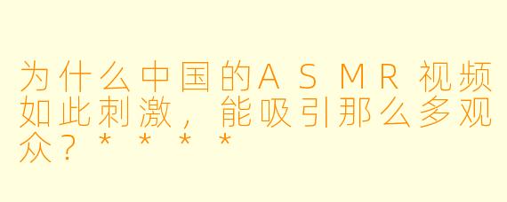 为什么中国的ASMR视频如此刺激,能吸引那么多观众?****