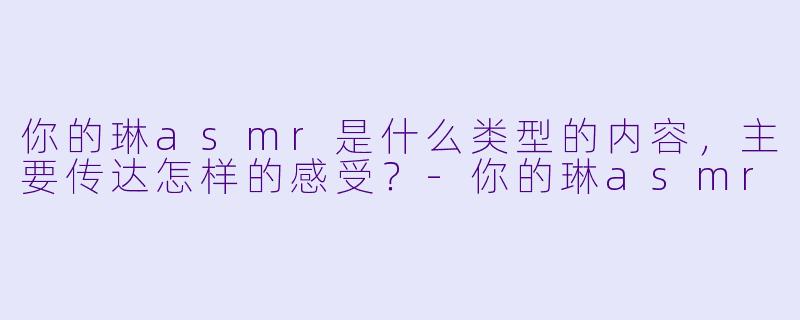 你的琳asmr是什么类型的内容,主要传达怎样的感受?