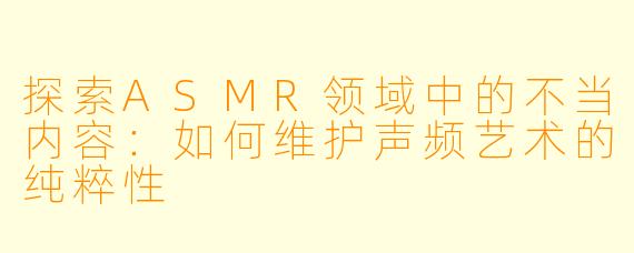 探索ASMR领域中的不当内容:如何维护声频艺术的纯粹性