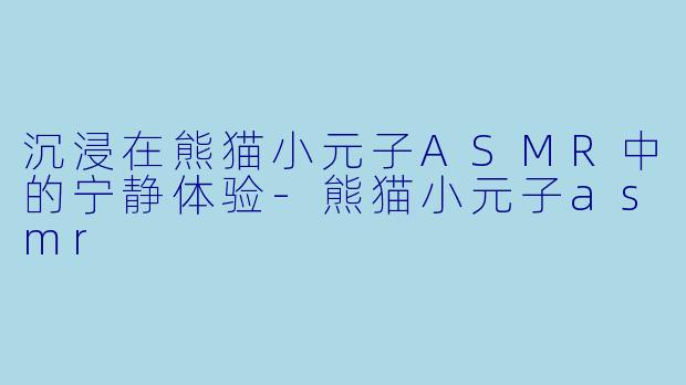 沉浸在熊猫小元子ASMR中的宁静体验-熊猫小元子asmr