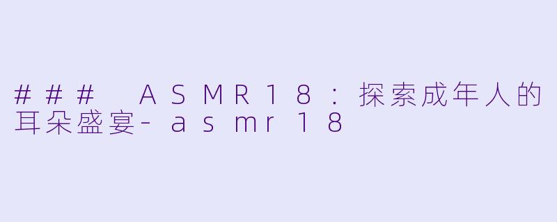 ### ASMR18：探索成年人的耳朵盛宴-asmr18