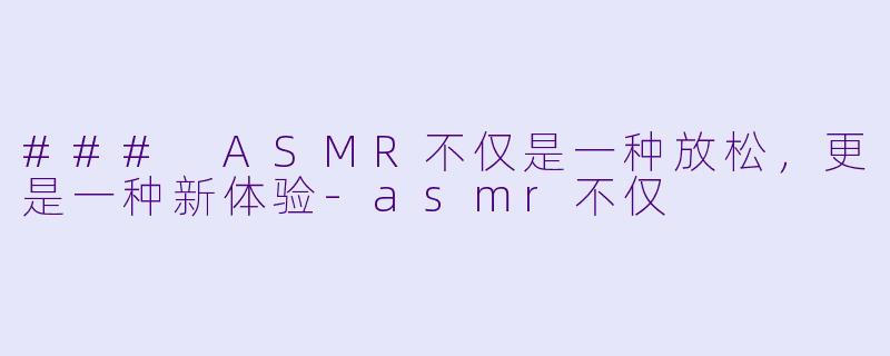 ### ASMR不仅是一种放松，更是一种新体验-asmr不仅