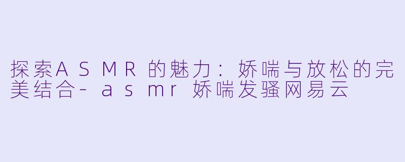 探索ASMR的魅力：娇喘与放松的完美结合-asmr娇喘发骚网易云