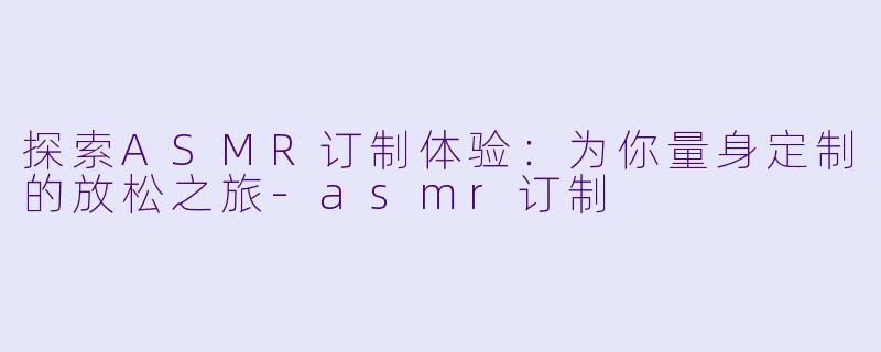 探索ASMR订制体验：为你量身定制的放松之旅-asmr订制