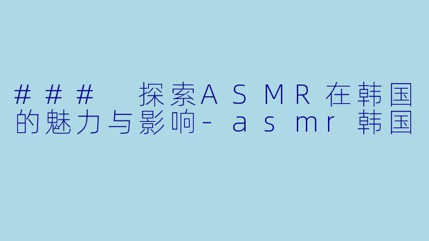 ### 探索ASMR在韩国的魅力与影响-asmr韩国