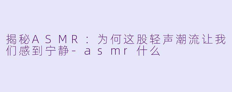 揭秘ASMR：为何这股轻声潮流让我们感到宁静-asmr什么