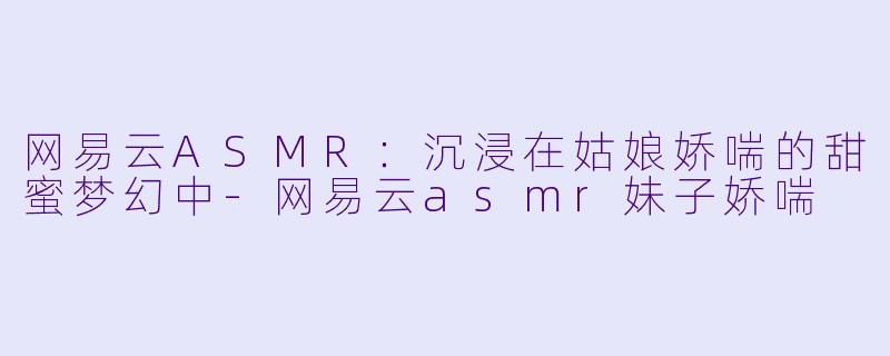 网易云ASMR：沉浸在姑娘娇喘的甜蜜梦幻中-网易云asmr妹子娇喘