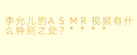 李允儿的ASMR视频有什么特别之处?****
