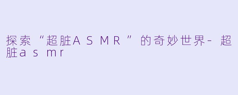 探索“超脏ASMR”的奇妙世界-超脏asmr