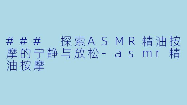 ### 探索ASMR精油按摩的宁静与放松-asmr精油按摩