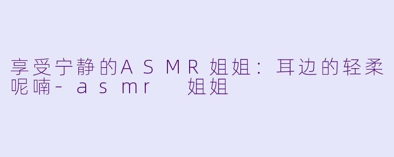 享受宁静的ASMR姐姐：耳边的轻柔呢喃-asmr 姐姐
