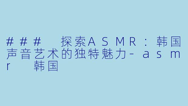 ### 探索ASMR:韩国声音艺术的独特魅力