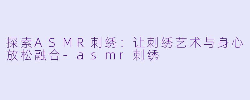 探索ASMR刺绣：让刺绣艺术与身心放松融合-asmr刺绣
