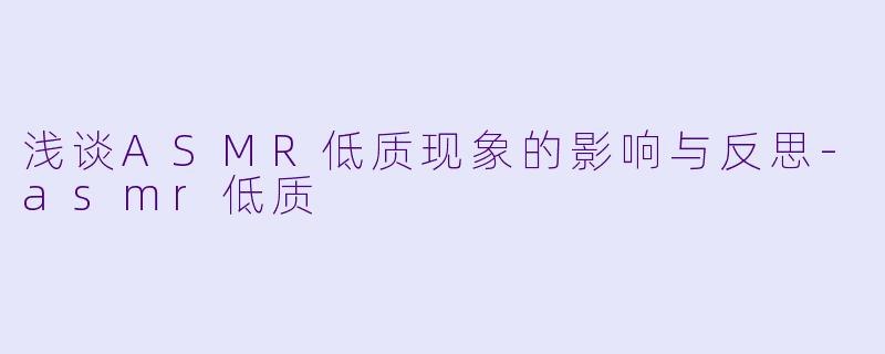 浅谈ASMR低质现象的影响与反思-asmr低质