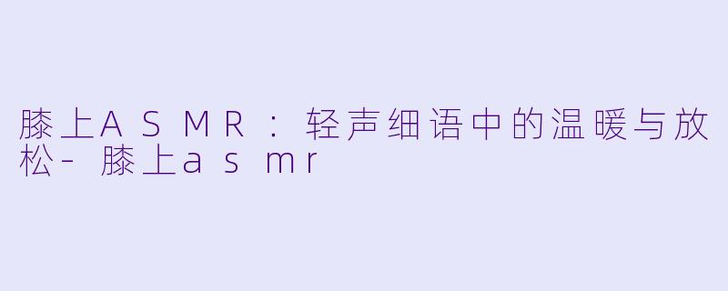 膝上ASMR：轻声细语中的温暖与放松-膝上asmr