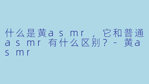 什么是黄asmr,它和普通asmr有什么区别?