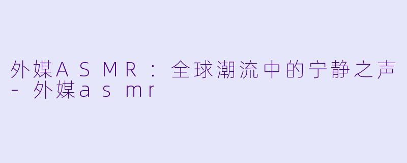 外媒ASMR：全球潮流中的宁静之声-外媒asmr