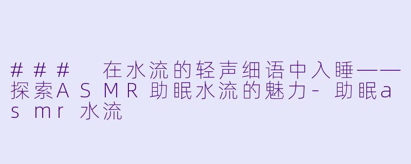 ### 在水流的轻声细语中入睡——探索ASMR助眠水流的魅力-助眠asmr水流